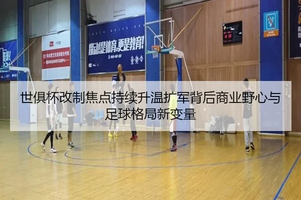 世俱杯改制焦点持续升温扩军背后商业野心与足球格局新变量